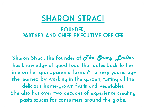  Sharon Straci Founder, partner and chief executive officer Sharon Straci, the founder of The Saucy Ladies has knowledge of good food that dates back to her time on her grandparents’ farm. At a very young age she learned by working in the garden, tasting all the delicious home-grown fruits and vegetables. She also has over two decades of experience creating pasta sauces for consumers around the globe. 