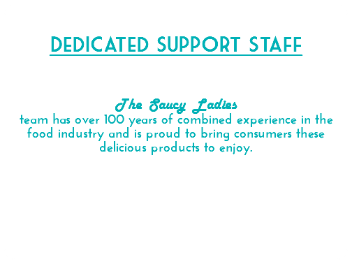  Dedicated Support Staff The Saucy Ladies team has over 100 years of combined experience in the food industry and is proud to bring consumers these delicious products to enjoy. 